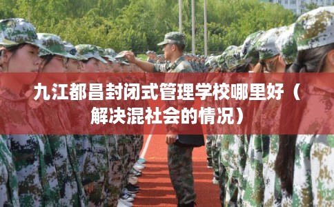 九江都昌封闭式管理学校哪里好(解决混社会的情况) 九江都昌封闭式管理学校哪里好(解决混社会的情况)
