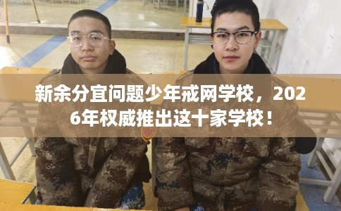 新余分宜问题少年戒网学校，2026年权威推出这十家学校！