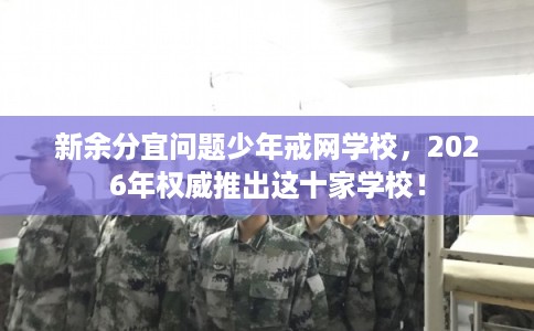 新余分宜问题少年戒网学校，2026年权威推出这十家学校！