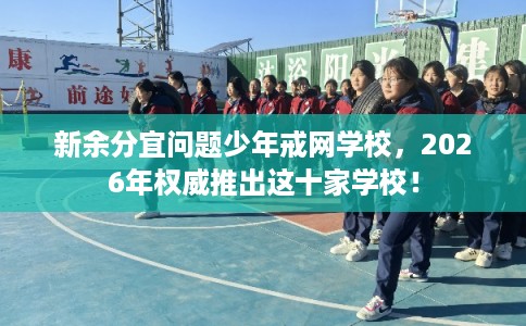 新余分宜问题少年戒网学校，2026年权威推出这十家学校！