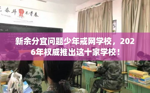 新余分宜问题少年戒网学校，2026年权威推出这十家学校！