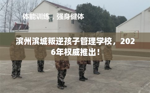 滨州滨城叛逆孩子管理学校，2026年权威推出！
