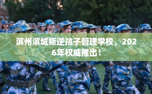 滨州滨城叛逆孩子管理学校，2026年权威推出！