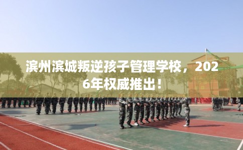 滨州滨城叛逆孩子管理学校，2026年权威推出！