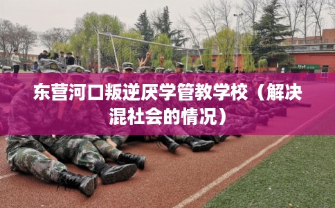 东营河口叛逆厌学管教学校（解决混社会的情况）