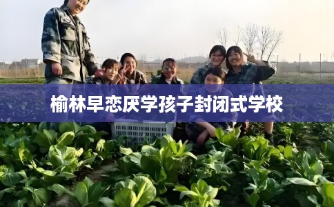 榆林早恋厌学孩子封闭式学校