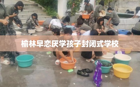 榆林早恋厌学孩子封闭式学校
