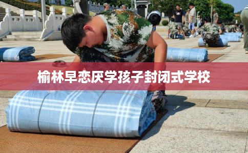 榆林早恋厌学孩子封闭式学校