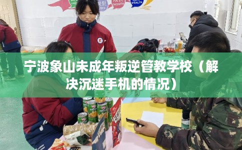 宁波象山未成年叛逆管教学校（解决沉迷手机的情况）