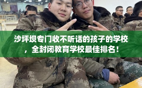 沙坪坝专门收不听话的孩子的学校，全封闭教育学校最佳排名！