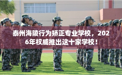 泰州海陵行为矫正专业学校，2026年权威推出这十家学校！