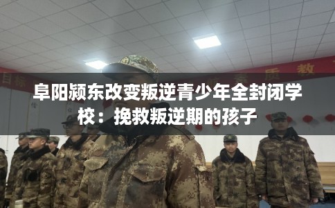 阜阳颍东改变叛逆青少年全封闭学校：挽救叛逆期的孩子