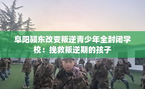 阜阳颍东改变叛逆青少年全封闭学校：挽救叛逆期的孩子