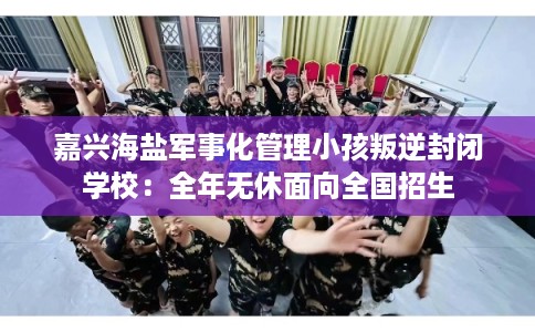 嘉兴海盐军事化管理小孩叛逆封闭学校：全年无休面向全国招生