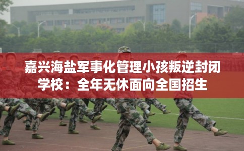 嘉兴海盐军事化管理小孩叛逆封闭学校：全年无休面向全国招生