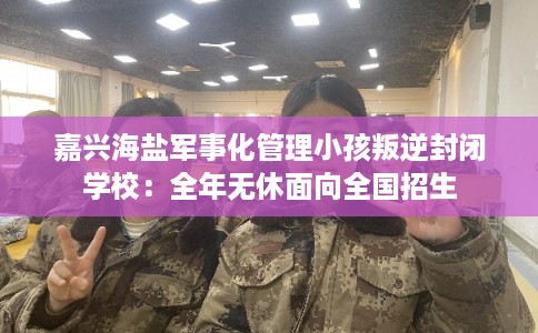 嘉兴海盐军事化管理小孩叛逆封闭学校：全年无休面向全国招生