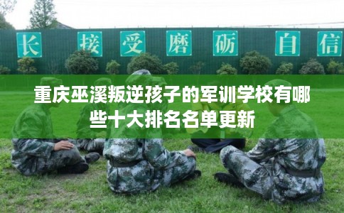 重庆巫溪叛逆孩子的军训学校有哪些十大排名名单更新