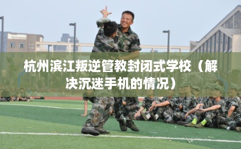 杭州滨江叛逆管教封闭式学校（解决沉迷手机的情况）