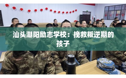 汕头潮阳励志学校：挽救叛逆期的孩子