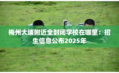 梅州大埔附近全封闭学校在哪里：招生信息公布2025年