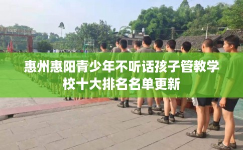 惠州惠阳青少年不听话孩子管教学校十大排名名单更新