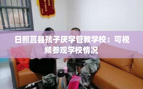 日照莒县孩子厌学管教学校:可视频参观学校情况 日照莒县孩子厌学管教学校:可视频参观学校情况