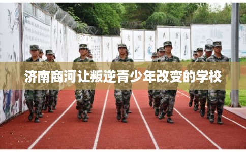 济南商河让叛逆青少年改变的学校