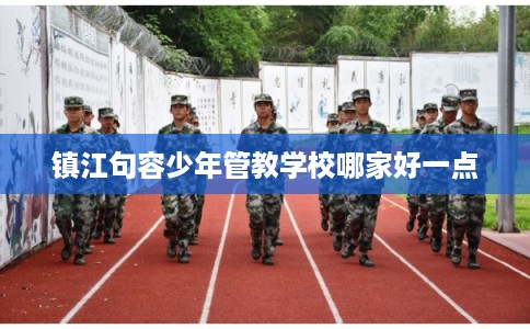 镇江句容少年管教学校哪家好一点