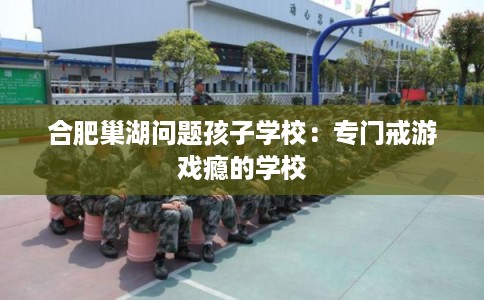 合肥巢湖问题孩子学校:专门戒游戏瘾的学校 合肥巢湖问题孩子学校:专门戒游戏瘾的学校