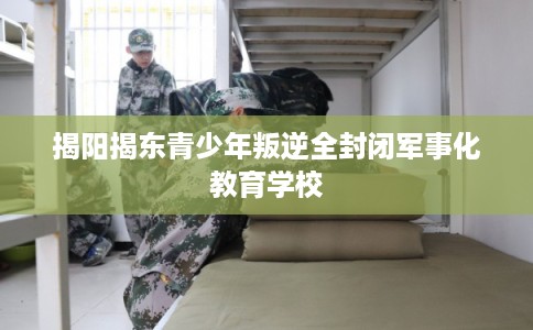 揭阳揭东青少年叛逆全封闭军事化教育学校