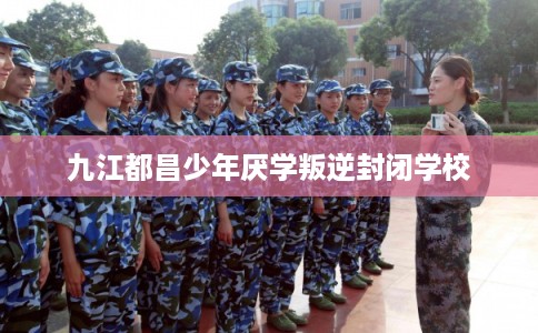 九江都昌少年厌学叛逆封闭学校