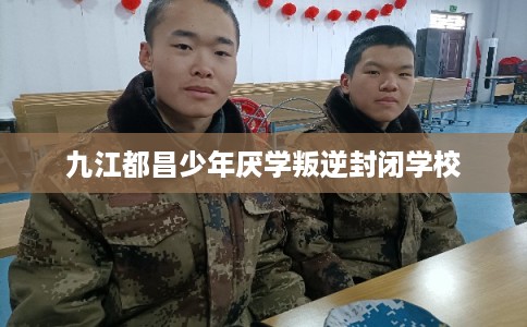 九江都昌少年厌学叛逆封闭学校