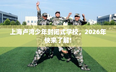 上海卢湾少年封闭式学校，2026年快来了解!