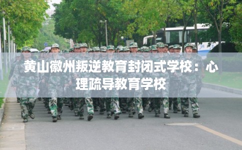 黄山徽州叛逆教育封闭式学校：心理疏导教育学校