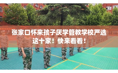 张家口怀来孩子厌学管教学校严选这十家！快来看看！