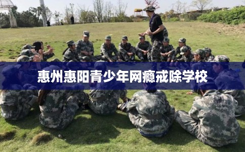 惠州惠阳青少年网瘾戒除学校
