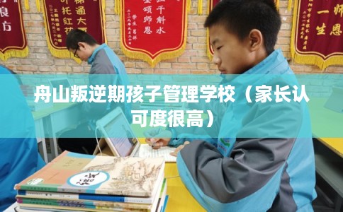 舟山叛逆期孩子管理学校（家长认可度很高）
