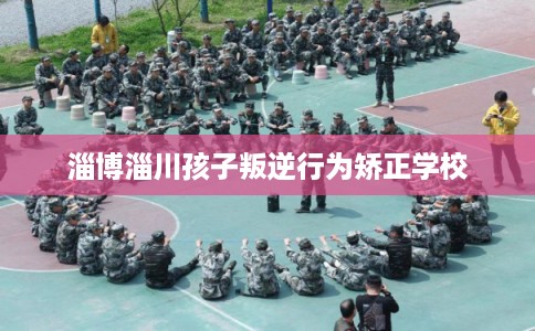 淄博淄川孩子叛逆行为矫正学校