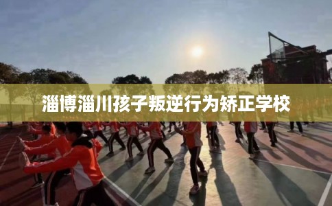 淄博淄川孩子叛逆行为矫正学校