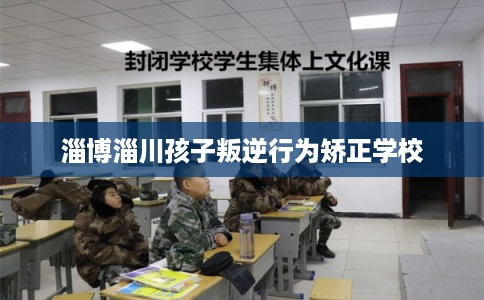 淄博淄川孩子叛逆行为矫正学校