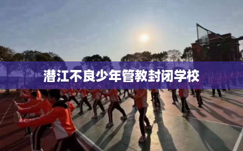 潜江不良少年管教封闭学校