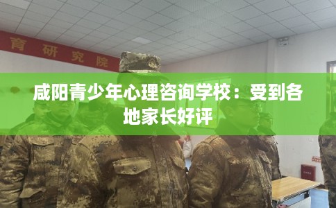 咸阳青少年心理咨询学校：受到各地家长好评