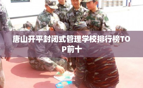 唐山开平封闭式管理学校排行榜TOP前十
