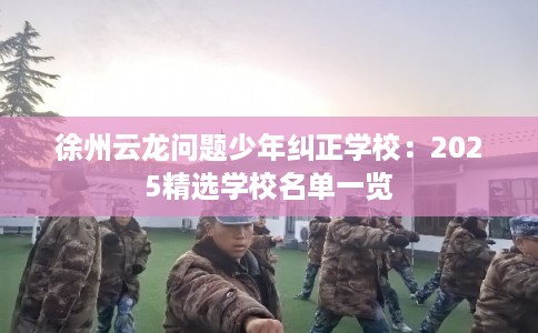 徐州云龙问题少年纠正学校：2025精选学校名单一览