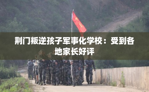 荆门叛逆孩子军事化学校：受到各地家长好评