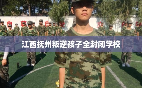 江西抚州叛逆孩子全封闭学校