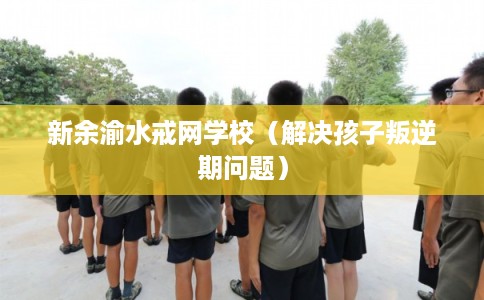 新余渝水戒网学校（解决孩子叛逆期问题）