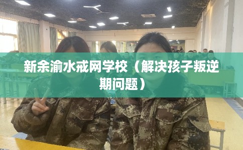 新余渝水戒网学校（解决孩子叛逆期问题）