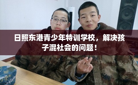 日照东港青少年特训学校,解决孩子混社会的问题! 日照东港青少年特训学校,解决孩子混社会的问题!