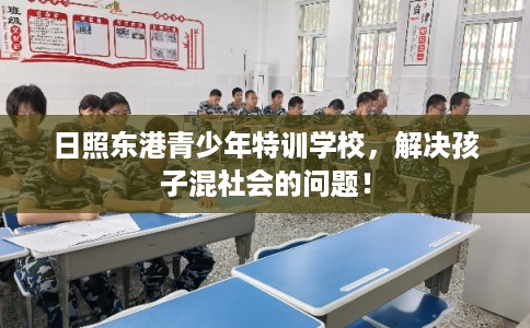 日照东港青少年特训学校,解决孩子混社会的问题! 日照东港青少年特训学校,解决孩子混社会的问题!